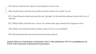 1838, Dumas coined the term ‘glucose’ (Greek gleukos or sweet wine)
1840, Anselme Payen coined the term cellulose from the French word ‘cellule’ for cell
1855, Claude Bernard isolated and coined the term ‘glycogen’ for the starch like substance stored in the livers of
mammals
1857, William Miller coined the term ‘sucrose’ for common table sugar extracted from sugarcane or beet
1858, Dumas- the molecular formula of Dumas’ glucose C6
H12
O6
was established
1866, Kekulé proposed the name dextrose for dextrorotatory glucose
Tentative Rules for Carbohydrate Nomenclature, Part I, 1969, published in 1971/72 was published by the
IUPAC-IUB Commission on Biochemical Nomenclature
 