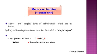 Mono saccharides
(1 sugar unit)
These are simplest form of carbohydrates which are not
further
hydrolyzed into simpler units and therefore also called as “simple sugars” .
Their general formula is Cn(H2O)n
Where n is number of carbon atoms
Pragati K. Mahajan
 