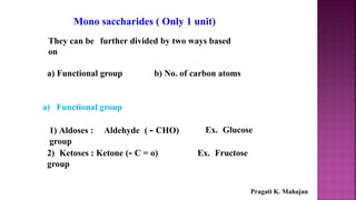 Mono saccharides ( Only 1 unit)
They can be further divided by two ways based
on
a) Functional group b) No. of carbon atoms
a) Functional group
1) Aldoses : Aldehyde ( - CHO)
group
Ex. Glucose
2) Ketoses : Ketone (- C = o)
group
Ex. Fructose
Pragati K. Mahajan
 