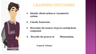 1. Identify chiral carbon or Asymmetric
carbon.
2. Classify Isomerism.
3. Determine the isomers of given carbohydrate
compound.
4. Describe the process of Mutarotation.
Pragati K. Mahajan
 