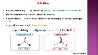 Definition
• Carbohydrates may be defined as polyhydroxy aldehydes or ketones or
the compounds which produce them on hydrolysis.
• Carbohydrates are essential biomolecules consisting of carbon, hydrogen
&
oxygen & are known as hydrates of carbon.
Pragati K. Mahajan
 