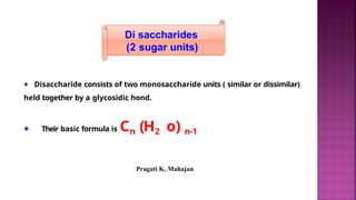Di saccharides
(2 sugar units)
Disaccharide consists of two monosaccharide units ( similar or dissimilar)
held together by a glycosidic hond.
Their basic formula is Cn (H2 o) n-1
Pragati K. Mahajan
 