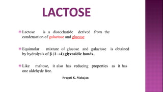 ⦿ Lactose is a disaccharide derived from the
condensation of galactose and glucose
⦿ Equimolar mixture of glucose and galactose is obtained
by hydrolysis of β (1→4) glycosidic bonds..
⦿ Like maltose, it also has reducing properties as it has
one aldehyde free.
Pragati K. Mahajan
 