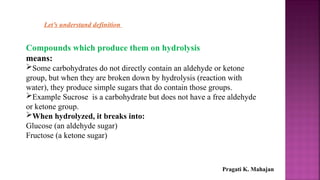 Let’s understand definition
Compounds which produce them on hydrolysis
means:
Some carbohydrates do not directly contain an aldehyde or ketone
group, but when they are broken down by hydrolysis (reaction with
water), they produce simple sugars that do contain those groups.
Example Sucrose is a carbohydrate but does not have a free aldehyde
or ketone group.
When hydrolyzed, it breaks into:
Glucose (an aldehyde sugar)
Fructose (a ketone sugar)
Pragati K. Mahajan
 