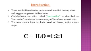 Introduction
• These are the biomolecules or compound in which carbon, water
and oxygen are present in fixed ratio
• Carbohydrates are often called “saccharides” or described as
“saccharine” substances because many of them have a sweet taste.
• The word comes from the Latin word saccharum, which means
sugar.
C + H2O =1:2:1
 