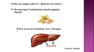 They are simply called as “ Hydrates of Carbon ” .
The most imp. Carbohydrate found in plant is
“Starch”
Where as in case of animals it is “ Glycogen
”
Pragati K. Mahajan
 