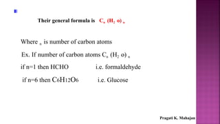 Their general formula is Cn (H2 o) n
Where n is number of carbon atoms
Ex. If number of carbon atoms Cn (H2 o) n
if n=1 then HCHO i.e. formaldehyde
if n=6 then C6H12O6 i.e. Glucose
Pragati K. Mahajan
 