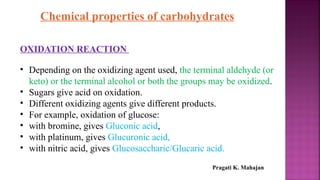 Chemical properties of carbohydrates
OXIDATION REACTION
• Depending on the oxidizing agent used, the terminal aldehyde (or
keto) or the terminal alcohol or both the groups may be oxidized.
• Sugars give acid on oxidation.
• Different oxidizing agents give different products.
• For example, oxidation of glucose:
• with bromine, gives Gluconic acid,
• with platinum, gives Glucuronic acid,
• with nitric acid, gives Glucosaccharic/Glucaric acid.
Pragati K. Mahajan
 