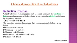 Chemical properties of carbohydrates
Reduction Reaction
When treated with reducing agents such as sodium amalgam, the aldehyde or
keto group of monosaccharide is reduced to corresponding alcohol, as indicated
by the general formula,
CHO converts to CH2OH.
The important monosaccharides and their corresponding alcohols are given
below.
D-Glucose → D-Sorbitol
D-Galactose → D-Dulcitol
D-Mannose → D-Mannitol
D-Fructose → D-Mannitol + D-Sorbitol
D-Ribose → D-Ribitol
Pragati K. Mahajan
 