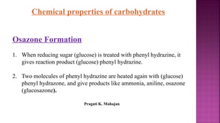 Chemical properties of carbohydrates
Osazone Formation
1. When reducing sugar (glucose) is treated with phenyl hydrazine, it
gives reaction product (glucose) phenyl hydrazine.
2. Two molecules of phenyl hydrazine are heated again with (glucose)
phenyl hydrazone, and give products like ammonia, aniline, osazone
(glucosazone).
Pragati K. Mahajan
 