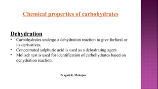 Chemical properties of carbohydrates
Dehydration
• Carbohydrates undergo a dehydration reaction to give furfural or
its derivatives.
• Concentrated sulphuric acid is used as a dehydrating agent.
• Molisch test is used for identification of carbohydrates based on
dehydration reaction.
Pragati K. Mahajan
 