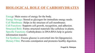 BIOLOGICAL ROLE OF CARBOHYDRATES
Energy: Main source of energy for the body.
Energy Storage: Stored as glycogen for immediate energy needs.
Cell Membrane: Helps in the structure of cell membranes.
Cell Functions: Supports cell growth, recognition, and adhesion.
Structural Role: Forms structural materials like cellulose in plants.
Specific Functions: Carbohydrates in DNA/RNA help in genetic
information transfer.
Fat Synthesis: Excess glucose is converted into fat (lipogenesis).
Dietary Fibre: Prevents constipation and promotes healthy digestion.
Pragati K. Mahajan
 