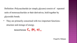 Definition :Polysaccharide (or simply glycans) consist of repeated
units of monosaccharides or their derivatives, held together by
glycosidic bonds.
• They are primarily concerned with two important functions-
structure and storage of energy.
General formula Cn (H2 o) n
Pragati K. Mahajan
 
