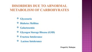 DISORDERS DUE TO ABNORMAL
METABOLISM OF CARBOHYRATES
 Glycosuria
 Diabetes Mellitus
 Galactosemia
 Glycogen Storage Disease (GSD)
 Fructose Intolerance
 Lactose Intolerance
Pragati K. Mahajan
 