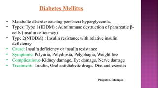 Diabetes Mellitus
• Metabolic disorder causing persistent hyperglycemia.
• Types: Type 1 (IDDM) : Autoimmune destruction of pancreatic β-
cells (insulin deficiency)
• Type 2(NIDDM) : Insulin resistance with relative insulin
deficiency
• Cause: Insulin deficiency or insulin resistance
• Symptoms: Polyuria, Polydipsia, Polyphagia, Weight loss
• Complications:-Kidney damage, Eye damage, Nerve damage
• Treatment:- Insulin, Oral antidiabetic drugs, Diet and exercise
Pragati K. Mahajan
 
