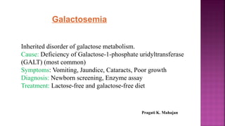 Galactosemia
Inherited disorder of galactose metabolism.
Cause: Deficiency of Galactose-1-phosphate uridyltransferase
(GALT) (most common)
Symptoms: Vomiting, Jaundice, Cataracts, Poor growth
Diagnosis: Newborn screening, Enzyme assay
Treatment: Lactose-free and galactose-free diet
Pragati K. Mahajan
 