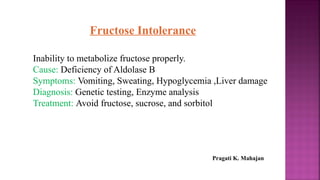 Fructose Intolerance
Inability to metabolize fructose properly.
Cause: Deficiency of Aldolase B
Symptoms: Vomiting, Sweating, Hypoglycemia ,Liver damage
Diagnosis: Genetic testing, Enzyme analysis
Treatment: Avoid fructose, sucrose, and sorbitol
Pragati K. Mahajan
 