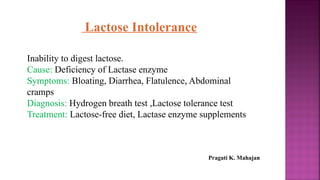 Lactose Intolerance
Inability to digest lactose.
Cause: Deficiency of Lactase enzyme
Symptoms: Bloating, Diarrhea, Flatulence, Abdominal
cramps
Diagnosis: Hydrogen breath test ,Lactose tolerance test
Treatment: Lactose-free diet, Lactase enzyme supplements
Pragati K. Mahajan
 