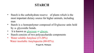 STARCH
• Starch is the carbohydrate reserve of plants which is the
most important dietary source for higher animals, including
man
• Starch is a homopolymer composed of D-glucose units held
by a- glycosidic bonds.
• lt is known as glucosan or glucan.
• Starch consists of two polysaccharide components
• Water soluble Amylose (15-20%)
Water insoluble Amylopectin (80-85%).
Pragati K. Mahajan
 
