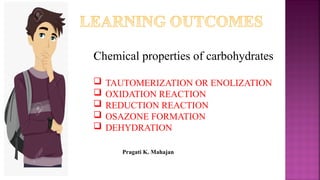 .
Chemical properties of carbohydrates
 TAUTOMERIZATION OR ENOLIZATION
 OXIDATION REACTION
 REDUCTION REACTION
 OSAZONE FORMATION
 DEHYDRATION
Pragati K. Mahajan
 