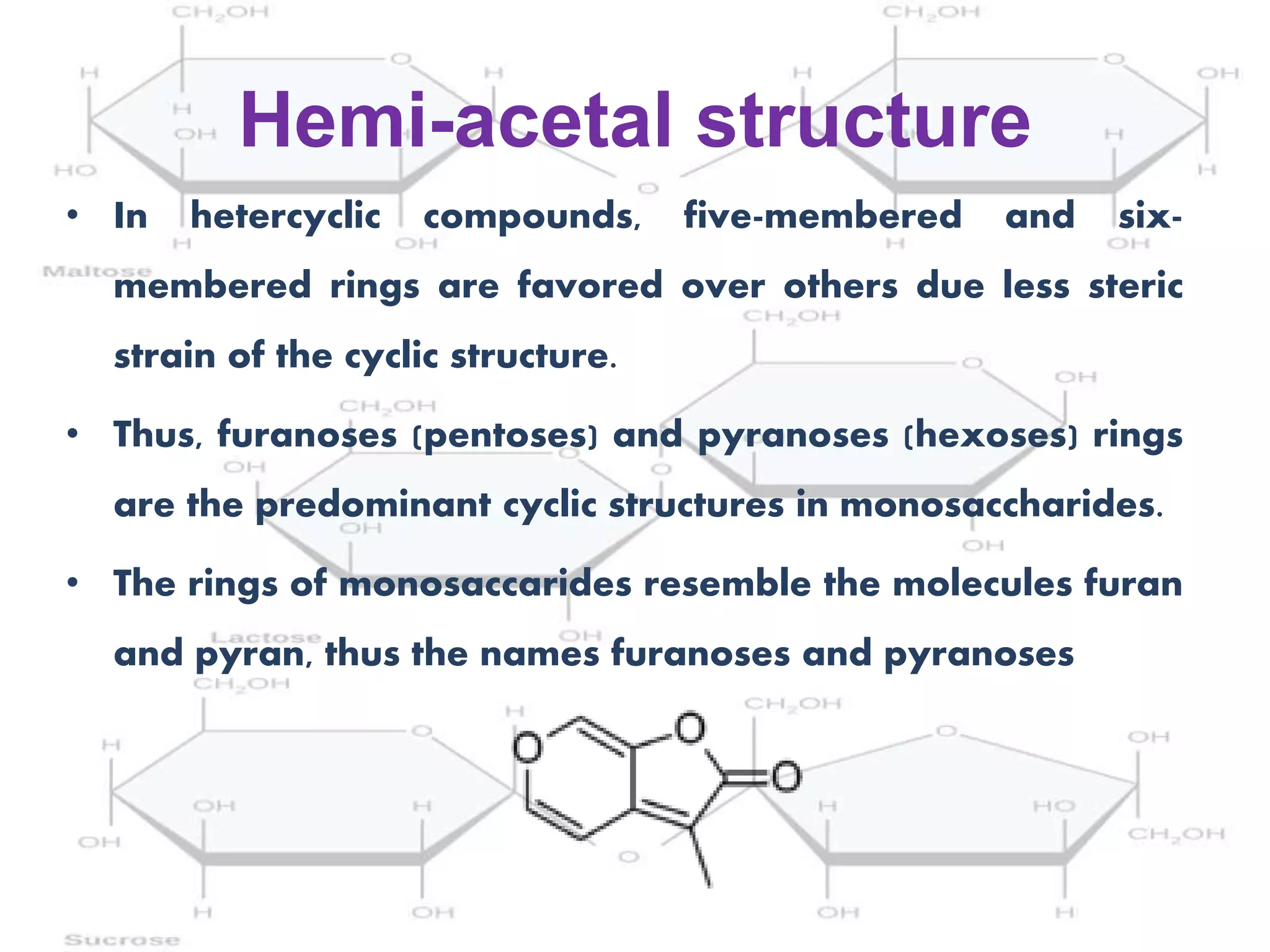 Hemi-acetal structure
• In hetercyclic compounds, five-membered and six-
membered rings are favored over others due less steric
strain of the cyclic structure.
• Thus, furanoses (pentoses) and pyranoses (hexoses) rings
are the predominant cyclic structures in monosaccharides.
• The rings of monosaccarides resemble the molecules furan
and pyran, thus the names furanoses and pyranoses
 