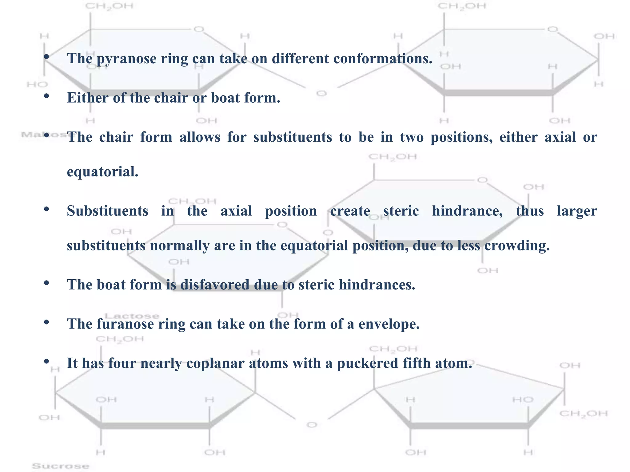 • The pyranose ring can take on different conformations.
• Either of the chair or boat form.
• The chair form allows for substituents to be in two positions, either axial or
equatorial.
• Substituents in the axial position create steric hindrance, thus larger
substituents normally are in the equatorial position, due to less crowding.
• The boat form is disfavored due to steric hindrances.
• The furanose ring can take on the form of a envelope.
• It has four nearly coplanar atoms with a puckered fifth atom.
 