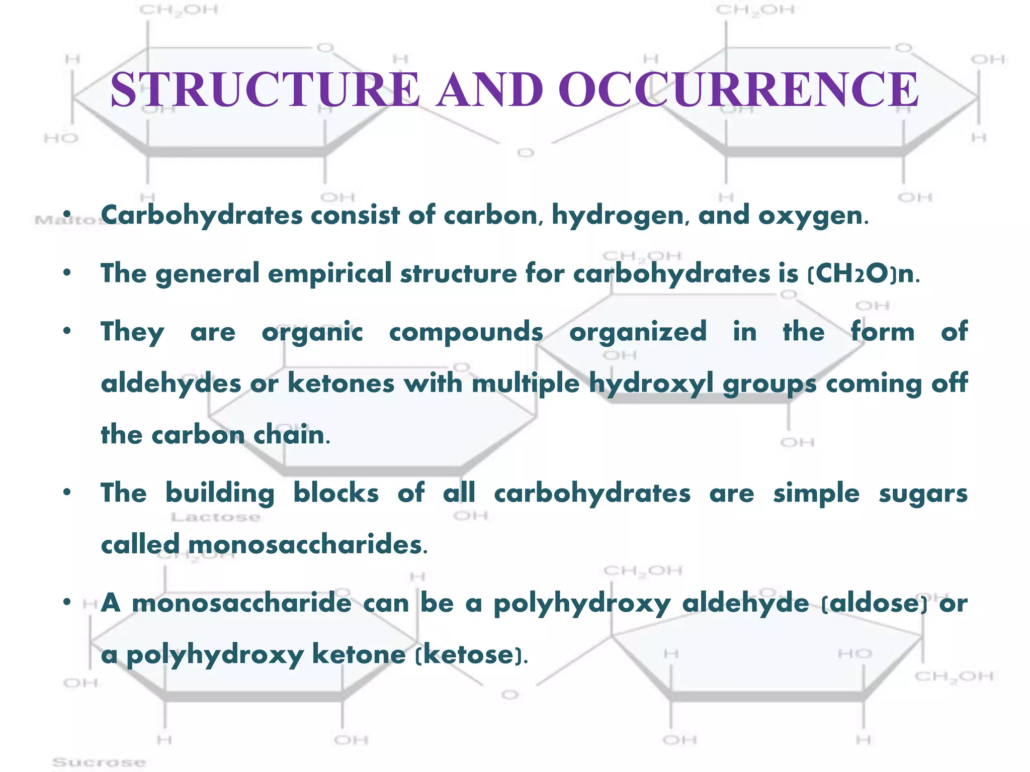 STRUCTURE AND OCCURRENCE
• Carbohydrates consist of carbon, hydrogen, and oxygen.
• The general empirical structure for carbohydrates is (CH2O)n.
• They are organic compounds organized in the form of
aldehydes or ketones with multiple hydroxyl groups coming off
the carbon chain.
• The building blocks of all carbohydrates are simple sugars
called monosaccharides.
• A monosaccharide can be a polyhydroxy aldehyde (aldose) or
a polyhydroxy ketone (ketose).
 