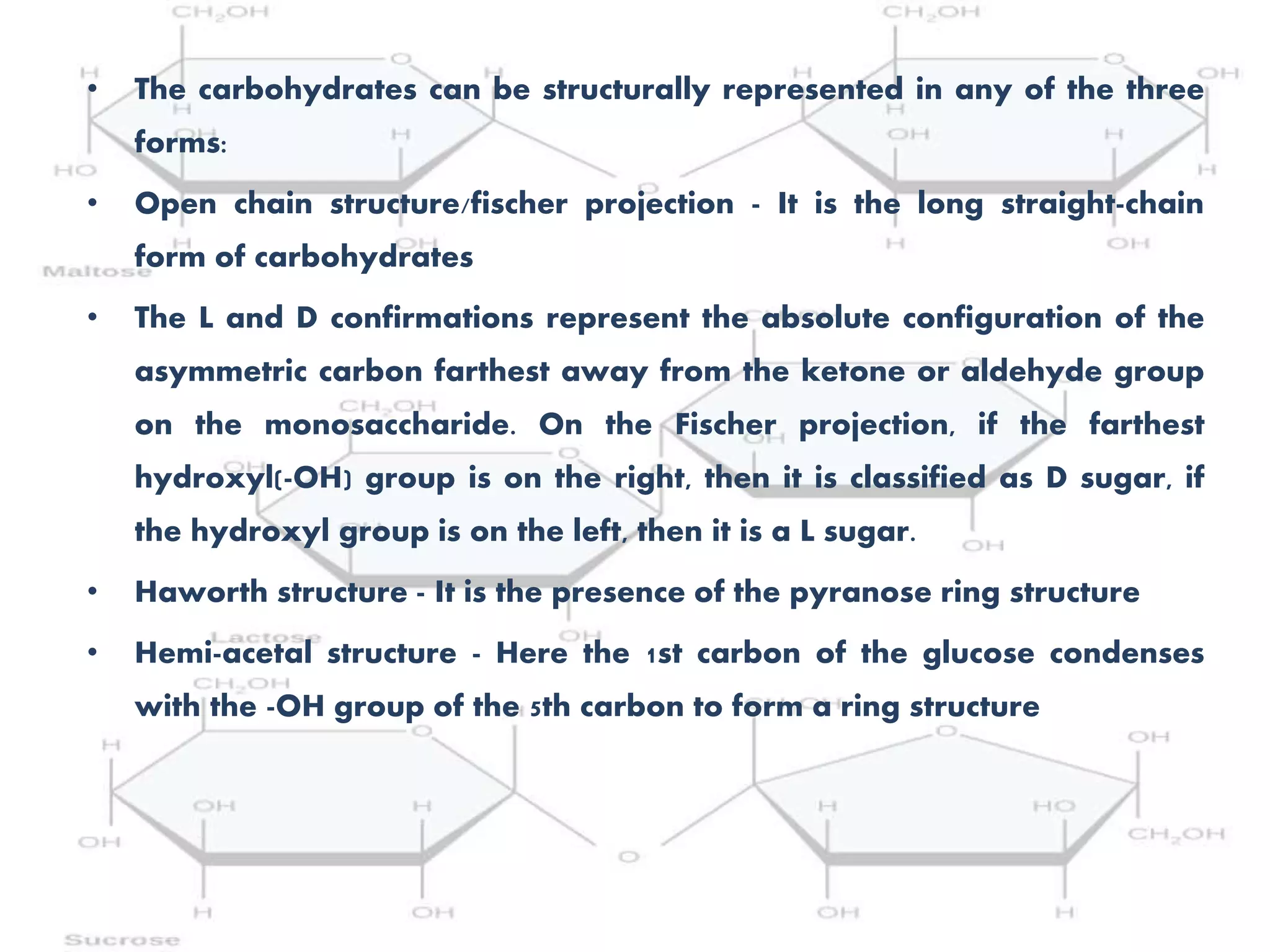 • The carbohydrates can be structurally represented in any of the three
forms:
• Open chain structure/fischer projection - It is the long straight-chain
form of carbohydrates
• The L and D confirmations represent the absolute configuration of the
asymmetric carbon farthest away from the ketone or aldehyde group
on the monosaccharide. On the Fischer projection, if the farthest
hydroxyl(-OH) group is on the right, then it is classified as D sugar, if
the hydroxyl group is on the left, then it is a L sugar.
• Haworth structure - It is the presence of the pyranose ring structure
• Hemi-acetal structure - Here the 1st carbon of the glucose condenses
with the -OH group of the 5th carbon to form a ring structure
 
