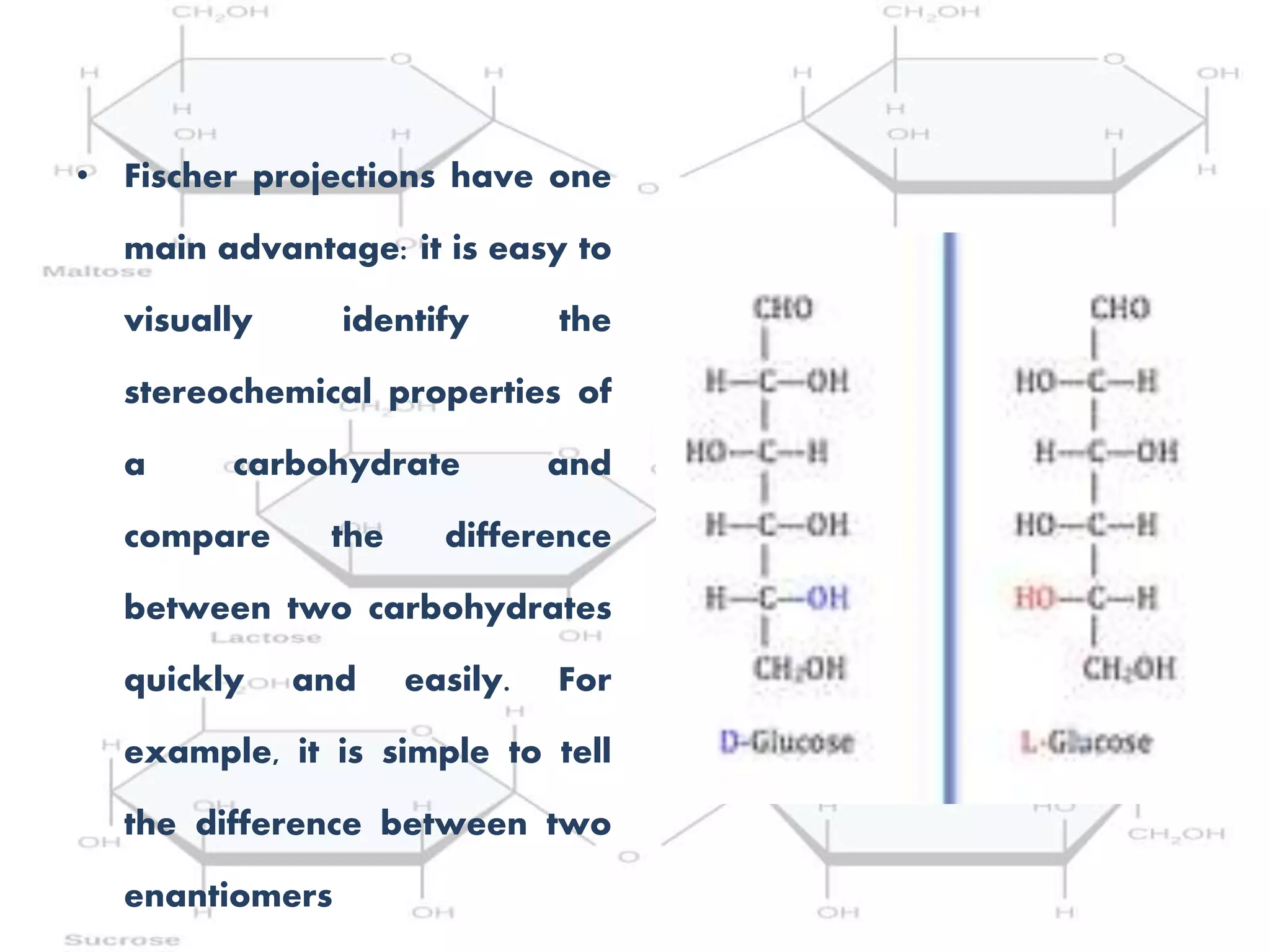 • Fischer projections have one
main advantage: it is easy to
visually identify the
stereochemical properties of
a carbohydrate and
compare the difference
between two carbohydrates
quickly and easily. For
example, it is simple to tell
the difference between two
enantiomers
 