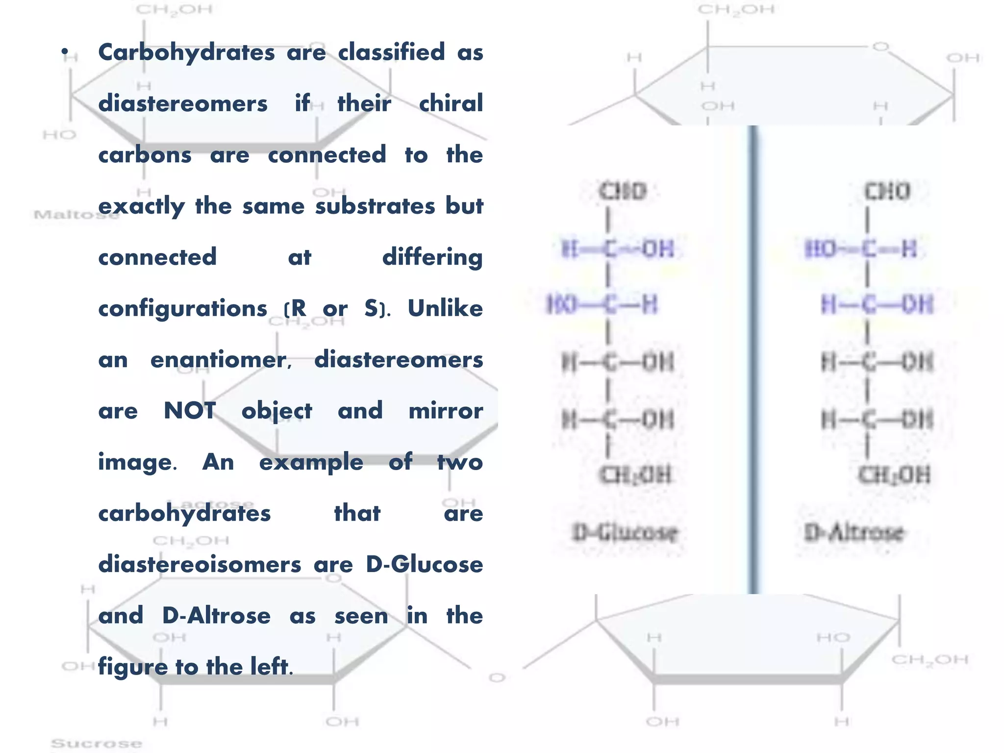 • Carbohydrates are classified as
diastereomers if their chiral
carbons are connected to the
exactly the same substrates but
connected at differing
configurations (R or S). Unlike
an enantiomer, diastereomers
are NOT object and mirror
image. An example of two
carbohydrates that are
diastereoisomers are D-Glucose
and D-Altrose as seen in the
figure to the left.
 