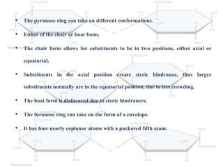 • The pyranose ring can take on different conformations.
• Either of the chair or boat form.
• The chair form allows for substituents to be in two positions, either axial or
equatorial.
• Substituents in the axial position create steric hindrance, thus larger
substituents normally are in the equatorial position, due to less crowding.
• The boat form is disfavored due to steric hindrances.
• The furanose ring can take on the form of a envelope.
• It has four nearly coplanar atoms with a puckered fifth atom.
 