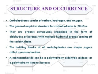 STRUCTURE AND OCCURRENCE
• Carbohydrates consist of carbon, hydrogen, and oxygen.
• The general empirical structure for carbohydrates is (CH2O)n.
• They are organic compounds organized in the form of
aldehydes or ketones with multiple hydroxyl groups coming off
the carbon chain.
• The building blocks of all carbohydrates are simple sugars
called monosaccharides.
• A monosaccharide can be a polyhydroxy aldehyde (aldose) or
a polyhydroxy ketone (ketose).
 