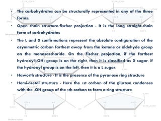 • The carbohydrates can be structurally represented in any of the three
forms:
• Open chain structure/fischer projection - It is the long straight-chain
form of carbohydrates
• The L and D confirmations represent the absolute configuration of the
asymmetric carbon farthest away from the ketone or aldehyde group
on the monosaccharide. On the Fischer projection, if the farthest
hydroxyl(-OH) group is on the right, then it is classified as D sugar, if
the hydroxyl group is on the left, then it is a L sugar.
• Haworth structure - It is the presence of the pyranose ring structure
• Hemi-acetal structure - Here the 1st carbon of the glucose condenses
with the -OH group of the 5th carbon to form a ring structure
 