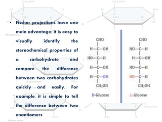 • Fischer projections have one
main advantage: it is easy to
visually identify the
stereochemical properties of
a carbohydrate and
compare the difference
between two carbohydrates
quickly and easily. For
example, it is simple to tell
the difference between two
enantiomers
 