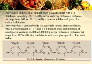 1. Amylose: is in the form of straight chain linked together with α- 1-
4,linkages indicating 300 – 5,500 glucose units per molecules, molecular
wt range from 105 to 106. Generally it is water soluble and gives blue
colour with iodine.
2. Amylopectins: It contain beside straight chain several branched chains,
which are arranged in α—1-4 and β-1-6 linkage units, one molecule of
amylopectin contains 50,000 to 5,00,000 glucose molecules, molecular wt.
range from 107 to 108, it is insoluble in water and gives purple colour with
iodine .
 