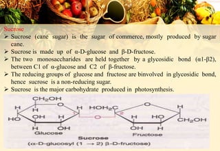 Sucrose
 Sucrose (cane sugar) is the sugar of commerce, mostly produced by sugar
cane.
 Sucrose is made up of α-D-glucose and β-D-fructose.
 The two monosaccharides are held together by a glycosidic bond (α1-β2),
between C1 of α-glucose and C2 of β-fructose.
 The reducing groups of glucose and fructose are binvolved in glycosidic bond,
hence sucrose is a non-reducing sugar.
 Sucrose is the major carbohydrate produced in photosynthesis.
 