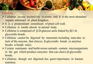 Cellulose
 Cellulose occurs exclusively in plants and it is the most abundant
organic substance in plant kingdom.
 lt is a predominant constituent of plant cell wall.
 Cellulose is totally absent in animal body.
 Cellulose is composed of β-D-glucose units linked by β(1-4)
glycosidic bonds.
 Cellulose cannot be digested by mammals including man-due to
lack of the enzyme that cleaves β-glycosidic bonds (a amylase
breaks α bonds only).
 Certain ruminants and herbivorous animals contain microorganisms
in the gut which produce enzymes that can cleave β-glycosidic
bonds.
 Cellulose, though not digested, has great importance in human
nutrition.
 