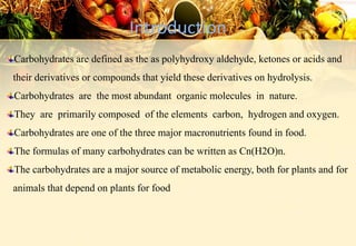 Introduction
Carbohydrates are defined as the as polyhydroxy aldehyde, ketones or acids and
their derivatives or compounds that yield these derivatives on hydrolysis.
Carbohydrates are the most abundant organic molecules in nature.
They are primarily composed of the elements carbon, hydrogen and oxygen.
Carbohydrates are one of the three major macronutrients found in food.
The formulas of many carbohydrates can be written as Cn(H2O)n.
The carbohydrates are a major source of metabolic energy, both for plants and for
animals that depend on plants for food
 