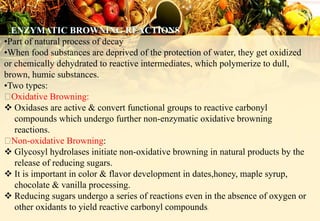 1
•Part of natural process of decay
•When food substances are deprived of the protection of water, they get oxidized
or chemically dehydrated to reactive intermediates, which polymerize to dull,
brown, humic substances.
•Two types:
Oxidative Browning:
 Oxidases are active & convert functional groups to reactive carbonyl
compounds which undergo further non-enzymatic oxidative browning
reactions.
Non-oxidative Browning:
 Glycosyl hydrolases initiate non-oxidative browning in natural products by the
release of reducing sugars.
 It is important in color & flavor development in dates,honey, maple syrup,
chocolate & vanilla processing.
 Reducing sugars undergo a series of reactions even in the absence of oxygen or
other oxidants to yield reactive carbonyl compounds.
 