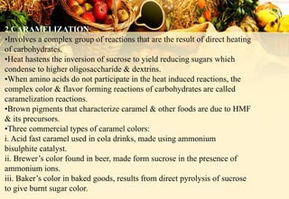 •Involves a complex group of reactions that are the result of direct heating
of carbohydrates.
•Heat hastens the inversion of sucrose to yield reducing sugars which
condense to higher oligosaccharide & dextrins.
•When amino acids do not participate in the heat induced reactions, the
complex color & flavor forming reactions of carbohydrates are called
caramelization reactions.
•Brown pigments that characterize caramel & other foods are due to HMF
& its precursors.
•Three commercial types of caramel colors:
i. Acid fast caramel used in cola drinks, made using ammonium
bisulphite catalyst.
ii. Brewer’s color found in beer, made form sucrose in the presence of
ammonium ions.
iii. Baker’s color in baked goods, results from direct pyrolysis of sucrose
to give burnt sugar color.
 