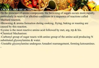 •In the presence of amino compounds, the browning of sugars occurs more rapidly,
particularly in neutral or alkaline conditions in a sequence of reactions called
Maillard reaction.
•Browning & aroma formation during cooking, frying, baking or roasting are
caused by this reaction.
•Lysine is the most reactive amino acid followed by met, arg, trp & his.
•Chemical Mechanism:
-Carbonyl group of sugar reacts with amino group of the amino acid producing N
substituted glycosylamine & water.
-Unstable glycosylamine undergoes Amadori rearrangement, forming ketosamines.
-
 