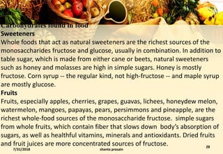 Carbohydrates found in food
Sweeteners
Whole foods that act as natural sweeteners are the richest sources of the
monosaccharides fructose and glucose, usually in combination. In addition to
table sugar, which is made from either cane or beets, natural sweeteners
such as honey and molasses are high in simple sugars. Honey is mostly
fructose. Corn syrup -- the regular kind, not high-fructose -- and maple syrup
are mostly glucose.
Fruits
Fruits, especially apples, cherries, grapes, guavas, lichees, honeydew melon,
watermelon, mangoes, papayas, pears, persimmons and pineapple, are the
richest whole-food sources of the monosaccharide fructose. simple sugars
from whole fruits, which contain fiber that slows down body’s absorption of
sugars, as well as healthful vitamins, minerals and antioxidants. Dried fruits
and fruit juices are more concentrated sources of fructose.
7/31/2018 shanta prasain
28
 