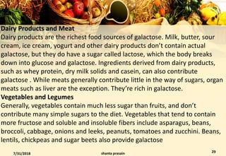 Dairy Products and Meat
Dairy products are the richest food sources of galactose. Milk, butter, sour
cream, ice cream, yogurt and other dairy products don’t contain actual
galactose, but they do have a sugar called lactose, which the body breaks
down into glucose and galactose. Ingredients derived from dairy products,
such as whey protein, dry milk solids and casein, can also contribute
galactose . While meats generally contribute little in the way of sugars, organ
meats such as liver are the exception. They’re rich in galactose.
Vegetables and Legumes
Generally, vegetables contain much less sugar than fruits, and don’t
contribute many simple sugars to the diet. Vegetables that tend to contain
more fructose and soluble and insoluble fibers include asparagus, beans,
broccoli, cabbage, onions and leeks, peanuts, tomatoes and zucchini. Beans,
lentils, chickpeas and sugar beets also provide galactose
7/31/2018 shanta prasain 29
 