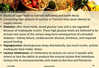 HEALTH PROBLEMS
 Excess of sugar leads to nutrient deficiency and tooth decay
 Consuming high amount of sucrose or fructose may cause obesity by
supply calories
 Diabetes: after food intake, blood glucose rises and is not regulated
because of inadequate insulin. These high glucose levels are believed to be
at least one cause of the serious long-term consequences of untreated
diabetes—kidney failure, cardiovascular disease, blindness, and impaired
wound healing
 Hypoglycemia: blood glucose drops dramatically, too much insulin, activity
inadequate food intake, illness
 Lactose intolerance: an intolerance to lactose can occur in people who
inherit or lose the ability to produce the enzyme lactase that hydrolyses
lactose into its monosaccharide units leads to diarrhea and flatulence
7/31/2018 shanta prasain 30
 