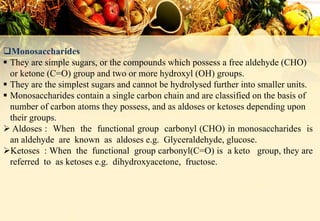Monosaccharides
 They are simple sugars, or the compounds which possess a free aldehyde (CHO)
or ketone (C=O) group and two or more hydroxyl (OH) groups.
 They are the simplest sugars and cannot be hydrolysed further into smaller units.
 Monosaccharides contain a single carbon chain and are classified on the basis of
number of carbon atoms they possess, and as aldoses or ketoses depending upon
their groups.
 Aldoses : When the functional group carbonyl (CHO) in monosaccharides is
an aldehyde are known as aldoses e.g. Glyceraldehyde, glucose.
Ketoses : When the functional group carbonyl(C=O) is a keto group, they are
referred to as ketoses e.g. dihydroxyacetone, fructose.
 