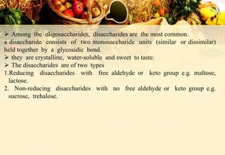  Among the oligosaccharides, disaccharides are the most common.
a disaccharide consists of two monosaccharide units (similar or dissimilar)
held together by a glycosidic bond.
 they are crystalline, water-soluble and sweet to taste.
 The disaccharides are of two types
1.Reducing disaccharides with free aldehyde or keto group e.g. maltose,
lactose.
2. Non-reducing disaccharides with no free aldehyde or keto group e.g.
sucrose, trehalose.
 