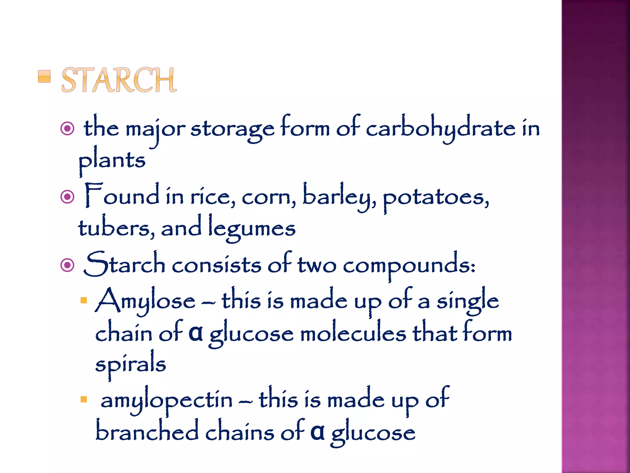  the major storage form of carbohydrate in
plants
 Found in rice, corn, barley, potatoes,
tubers, and legumes
 Starch consists of two compounds:
 Amylose – this is made up of a single
chain of α glucose molecules that form
spirals
 amylopectin – this is made up of
branched chains of α glucose
 