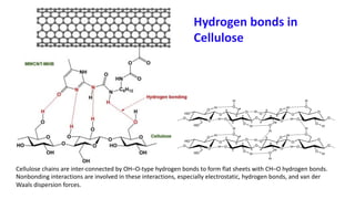 Cellulose chains are inter-connected by OH–O-type hydrogen bonds to form flat sheets with CH–O hydrogen bonds.
Nonbonding interactions are involved in these interactions, especially electrostatic, hydrogen bonds, and van der
Waals dispersion forces.
Hydrogen bonds in
Cellulose
 