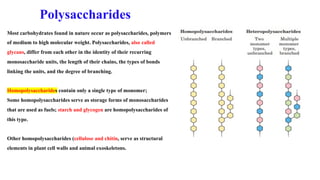 Most carbohydrates found in nature occur as polysaccharides, polymers
of medium to high molecular weight. Polysaccharides, also called
glycans, differ from each other in the identity of their recurring
monosaccharide units, the length of their chains, the types of bonds
linking the units, and the degree of branching.
Homopolysaccharides contain only a single type of monomer;
Some homopolysaccharides serve as storage forms of monosaccharides
that are used as fuels; starch and glycogen are homopolysaccharides of
this type.
Other homopolysaccharides (cellulose and chitin, serve as structural
elements in plant cell walls and animal exoskeletons.
Polysaccharides
 