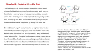 Disaccharides Contain a Glycosidic Bond
Disaccharides (such as maltose, lactose, and sucrose) consist of two
monosaccharides joined covalently by an O-glycosidic bond, which is
formed when a hydroxyl group of one sugar reacts with the anomeric
carbon of the other. Glycosidic bonds are readily hydrolyzed by acid but
resist cleavage by base. Thus disaccharides can be hydrolyzed to yield
their free monosaccharide components by boiling with dilute acid.
The oxidation of a sugar’s anomeric carbon by cupric or ferric ion (the
reaction that defines a reducing sugar) occurs only with the linear form,
which exists in equilibrium with the cyclic form(s). When the anomeric
carbon is involved in a glycosidic bond, that sugar residue cannot take the
linear form and therefore becomes a nonreducing sugar. In disaccharides
or polysaccharides, the end of a chain with a free anomeric carbon (one
not involved in a glycosidic bond) is commonly called the reducing end.
Formation of maltose. A disaccharide is formed from two
monosaccharides (here, two molecules of D-glucose) when
an -OH (alcohol) of one glucose molecule (right) condenses
with the intramolecular hemiacetal of the other glucose
molecule (left), with elimination of H2O and formation of
an O-glycosidic bond. The reversal of this reaction is
hydrolysis—attack by H2O on the glycosidic bond.
The maltose molecule retains a reducing hemiacetal at the
C-1 not involved in the glycosidic bond. Because
mutarotation interconverts the α and β forms of the
hemiacetal, the bonds at this position are sometimes
depicted with wavy lines, as shown here, to indicate that the
structure may be either α or β.
 